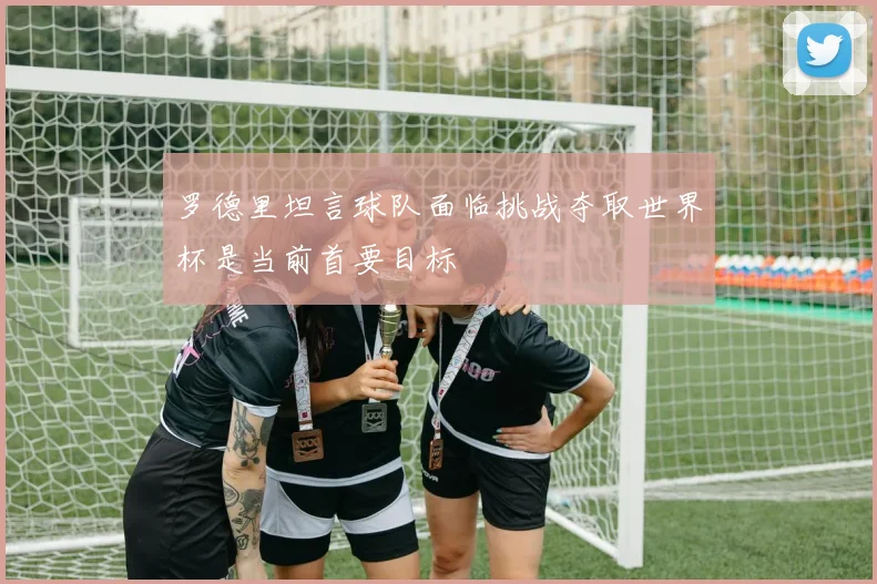 罗德里坦言球队面临挑战夺取世界杯是当前首要目标