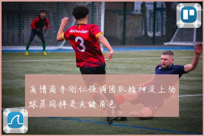 高情商李刚仁强调团队精神没上场球员同样是关键角色