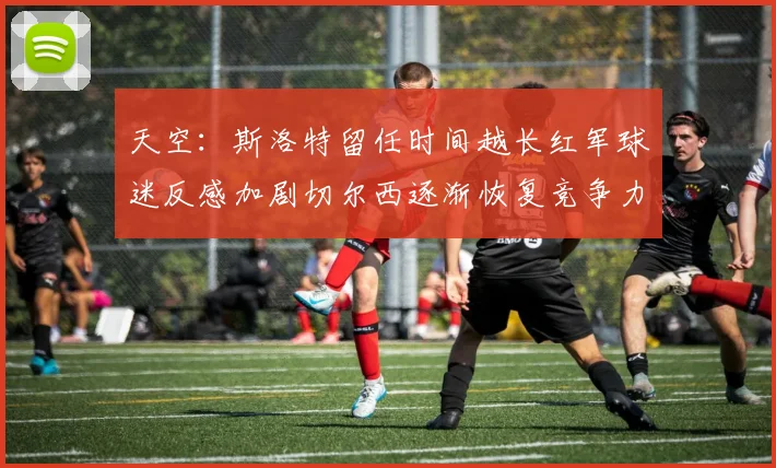天空：斯洛特留任时间越长红军球迷反感加剧切尔西逐渐恢复竞争力