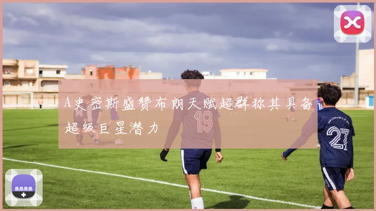 A史密斯盛赞布朗天赋超群称其具备超级巨星潜力