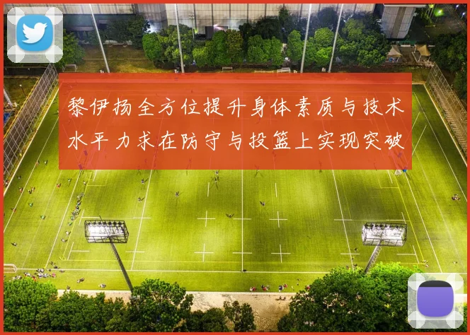 黎伊扬全方位提升身体素质与技术水平力求在防守与投篮上实现突破