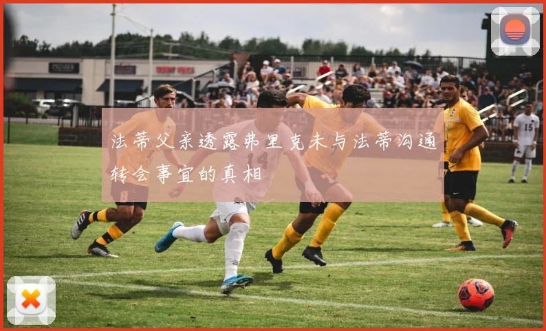 法蒂父亲透露弗里克未与法蒂沟通转会事宜的真相