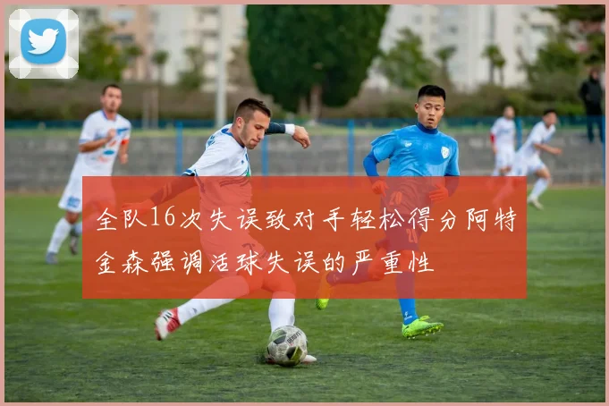 全队16次失误致对手轻松得分阿特金森强调活球失误的严重性