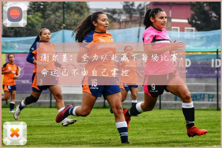 谢尔基：全力以赴赢下每场比赛，命运已不由自己掌控