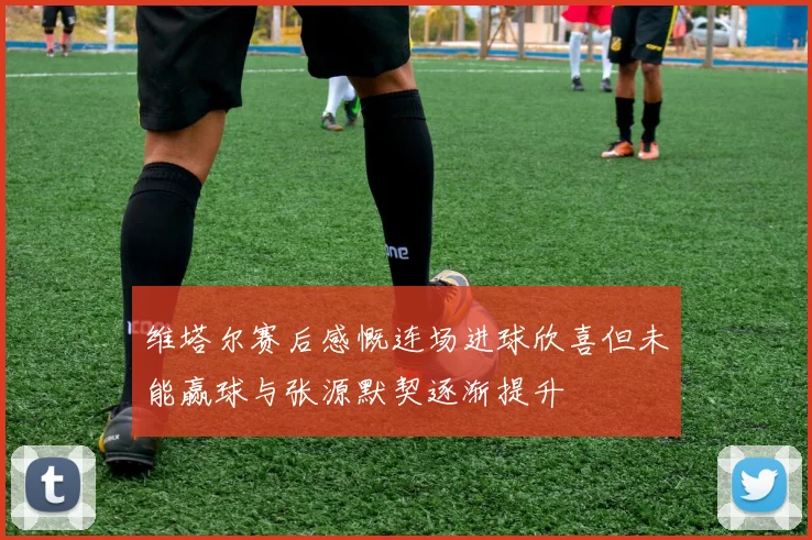 维塔尔赛后感慨连场进球欣喜但未能赢球与张源默契逐渐提升