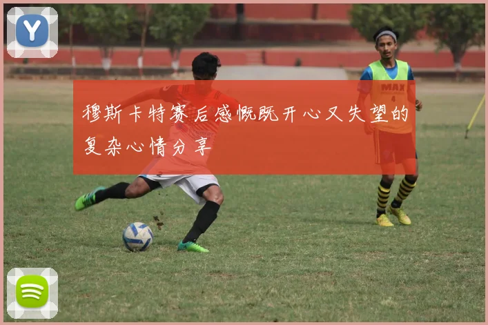 穆斯卡特赛后感慨既开心又失望的复杂心情分享