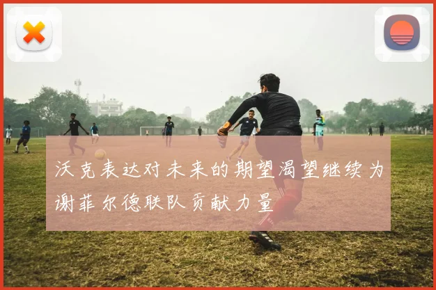 沃克表达对未来的期望渴望继续为谢菲尔德联队贡献力量