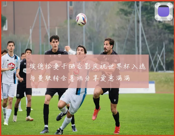 埃德松妻子晒合影庆祝世界杯入选与曼联转会喜讯分享爱意满满