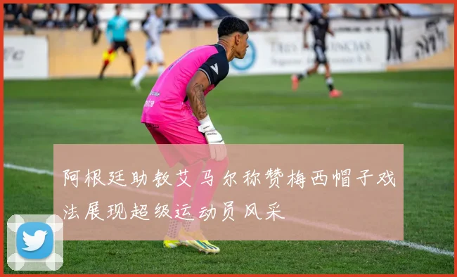 阿根廷助教艾马尔称赞梅西帽子戏法展现超级运动员风采