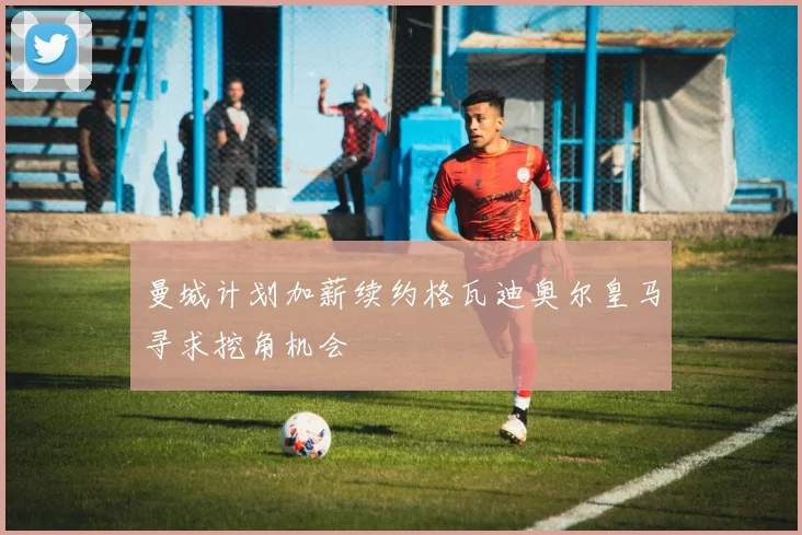 曼城计划加薪续约格瓦迪奥尔皇马寻求挖角机会