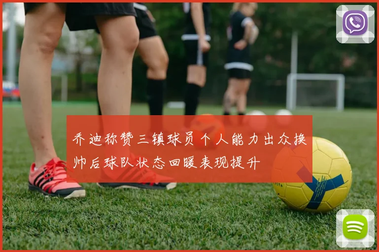 乔迪称赞三镇球员个人能力出众换帅后球队状态回暖表现提升