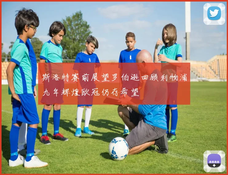 斯洛特赛前展望罗伯逊回顾利物浦九年辉煌欧冠仍存希望