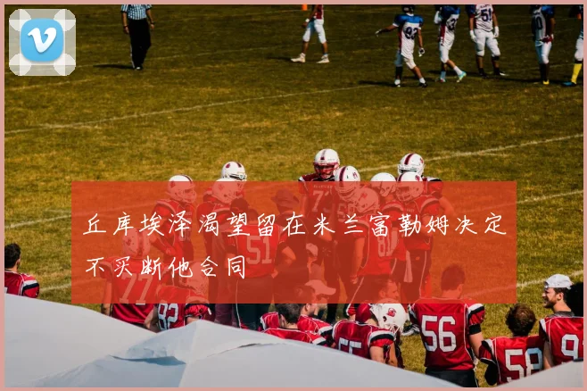 丘库埃泽渴望留在米兰富勒姆决定不买断他合同