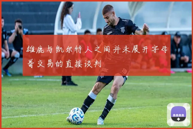 雄鹿与凯尔特人之间并未展开字母哥交易的直接谈判