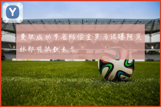 曼联成功节省赔偿金罗马诺曝阿莫林即将执教米兰