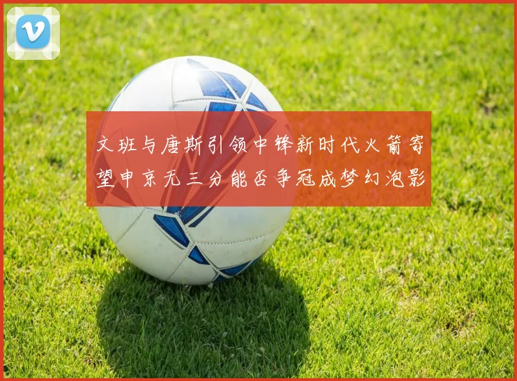 文班与唐斯引领中锋新时代火箭寄望申京无三分能否争冠成梦幻泡影