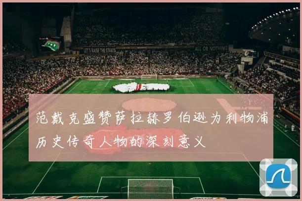 范戴克盛赞萨拉赫罗伯逊为利物浦历史传奇人物的深刻意义