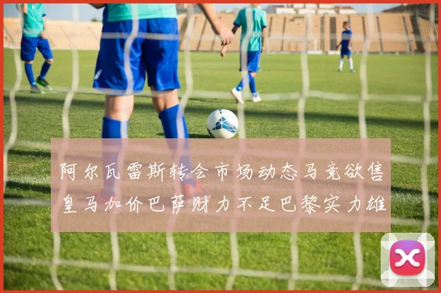 阿尔瓦雷斯转会市场动态马竞欲售皇马加价巴萨财力不足巴黎实力雄厚