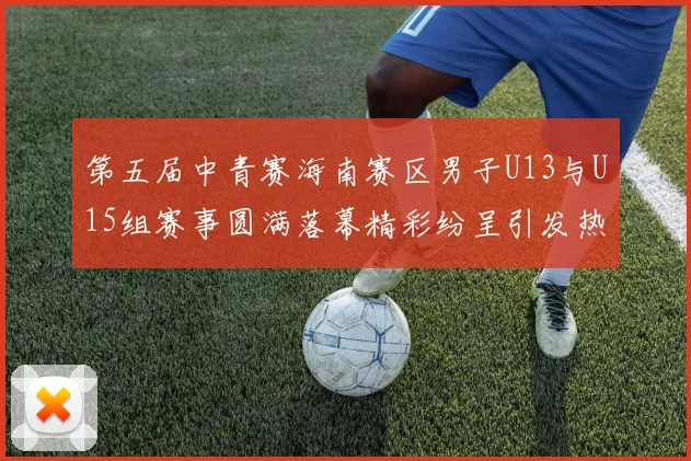 第五届中青赛海南赛区男子U13与U15组赛事圆满落幕精彩纷呈引发热烈反响