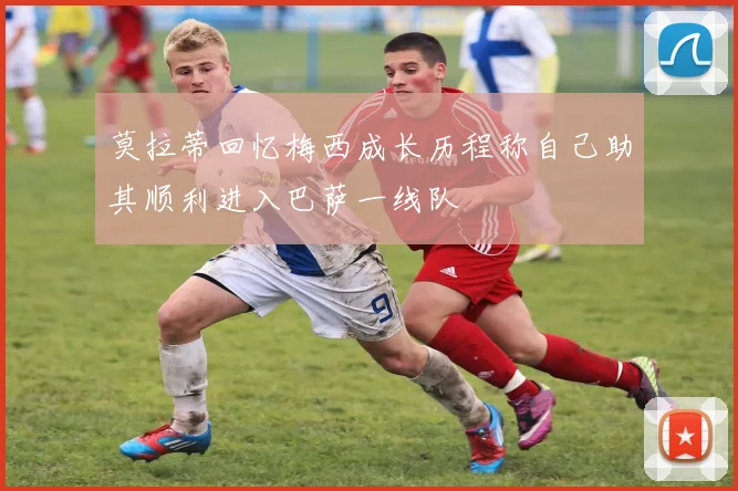 莫拉蒂回忆梅西成长历程称自己助其顺利进入巴萨一线队