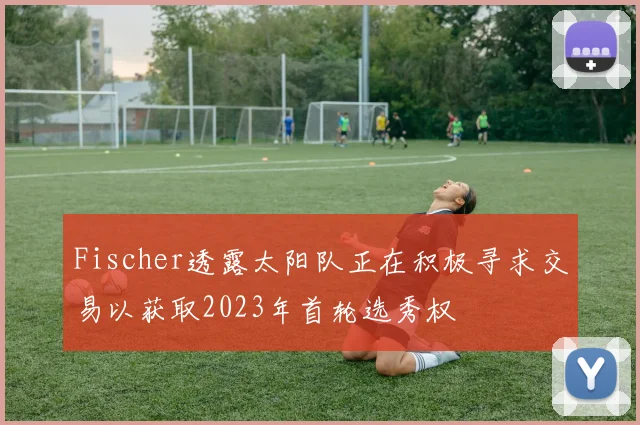 Fischer透露太阳队正在积极寻求交易以获取2023年首轮选秀权