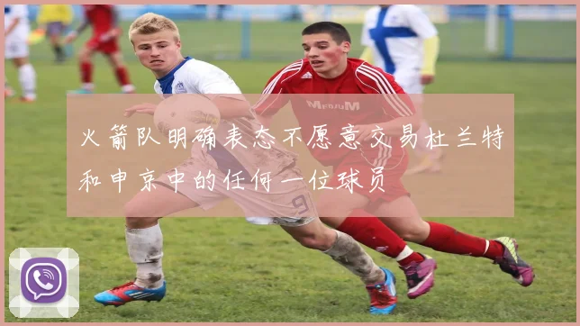 火箭队明确表态不愿意交易杜兰特和申京中的任何一位球员