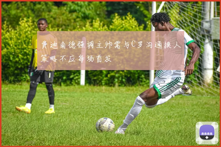 费迪南德强调主帅需与C罗沟通换人策略不应每场首发